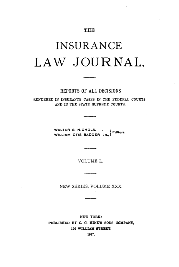 handle is hein.journals/insural50 and id is 1 raw text is: THE

INSURANCE
LAW JOURNAL.
REPORTS OF ALL DECISIONS
RENDERED IN INSURANCE CASES IN THE FEDERAL COURTS
AND IN THE STATE SUPREME COURTS.
WALTER S. NICHOLS, .     E
Editors.
WILLIAM OTIS BADGER JR.,
VOLUME L.
NEW SERIES, VOLUME XXX.
NEW YORK:
PUBLISHED BY C. C. HINE'S SONS COMPANY,
100 WILLIAM STREET.
1917.


