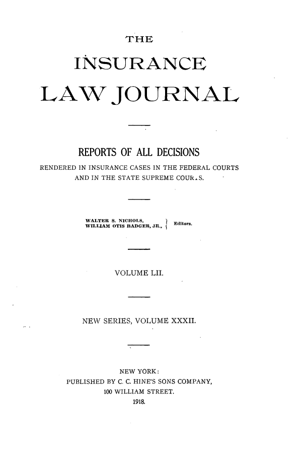 handle is hein.journals/insural52 and id is 1 raw text is: THE

INSURANCE
LAW JOURNAL
REPORTS OF ALL DECISIONS
RENDERED IN INSURANCE CASES IN THE FEDERAL COURTS
AND IN THE STATE SUPREME COUR.S.
WALTER S. NICHOLS,  Editors.
WILLIAM OTIS BADGER, JR.,
VOLUME LII.
NEW SERIES, VOLUME XXXII.
NEW YORK:
PUBLISHED BY C. C. HINE'S SONS COMPANY,
100 WILLIAM STREET.
1918.


