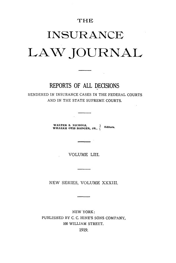 handle is hein.journals/insural53 and id is 1 raw text is: THE

INSURANCE
LAW JOURNAL
REPORTS OF ALL DECISIONS
RENDERED IN INSURANCE CASES IN THE FEDERAL COURTS
AND IN THE STATE SUPREME COURTS.
WALTER S. NICHOLS,  Editors.
WILLIAM OTIS BADGER, JR.,
VOLUME LIII.
NEW SERIES, VOLUME XXXIII.
NEW YORK:
PUBLISHED BY C. C. HINE'S SONS COMPANY,
100 WILLIAM STREET.
1919,


