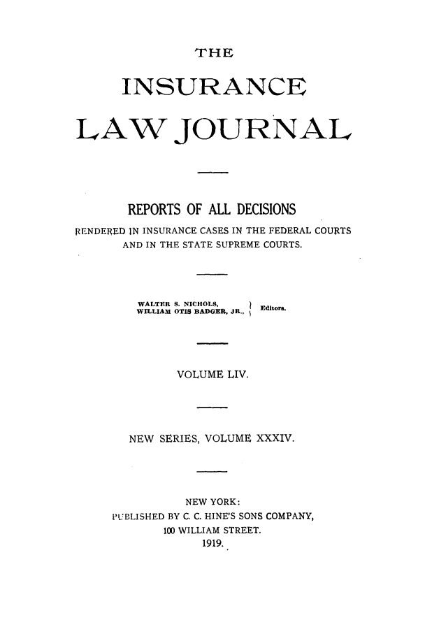 handle is hein.journals/insural54 and id is 1 raw text is: THE

INSURANCE
LAW JOURNAL
REPORTS OF ALL DECISIONS
RENDERED IN INSURANCE CASES IN THE FEDERAL COURTS
AND IN THE STATE SUPREME COURTS.
WALTER S. NICHOLS,  Eitors.
WILLIAM OTIS BADGER, JR.,
VOLUME LIV.
NEW SERIES, VOLUME XXXIV.
NEW YORK:
PUBLISHED BY C. C. HINE'S SONS COMPANY,
100 WILLIAM STREET.
1919.


