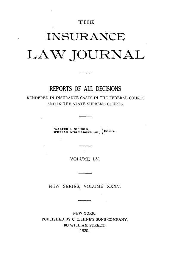 handle is hein.journals/insural55 and id is 1 raw text is: THE

INSURANCE
LAW JOURNAL
REPORTS OF ALL DECISIONS
RENDERED IN INSURANCE CASES IN THE FEDERAL COURTS
AND IN THE STATE SUPREME COURTS.
WALTER S. NICHOLS,  Editors.
WILLIAM OTIS BADGER, JR.,
VOLUME LV.
NEW SERIES, VOLUME XXXV.
NEW YORK:
PUBLISHED BY C. C. HINE'S SONS COMPANY,
100 WILLIAM STREET.
1920.


