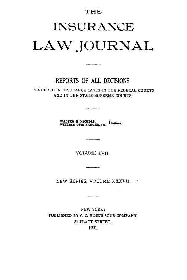 handle is hein.journals/insural57 and id is 1 raw text is: THE

INSURANCE
LAW JOURNAL
REPORTS OF ALL DECISIONS
RENDERED IN INSURANCE CASES IN THE FEDERAL COURTS
AND IN THE STATE SUPREME COURTS.
WALTER S. NICHOLS,  1 Editors.
WILLIAM OTIS BADGER, J R., E
VOLUME LVII.
NEW SERIES, VOLUME XXXVII.
NEW YORK:
PUBLISHED BY C. C. HINE'S SONS COMPANY,
21 PLATT STREET.
1921.


