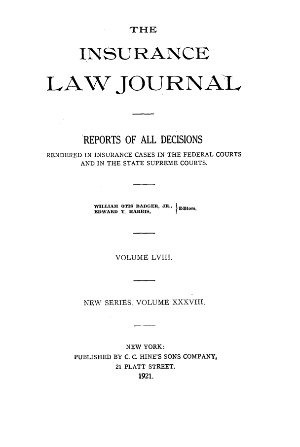 handle is hein.journals/insural58 and id is 1 raw text is: THE

INSURANCE
LAW JOURNAL
'REPORTS OF ALL DECISIONS
RENDERED IN INSURANCE CASES IN THE FEDERAL COURTS
AND IN THE STATE SUPREME COURTS.
WILLIAM OTIS. BADGER, JR.,  Editors.
EDWARD T. HARRIS,
VOLUME LVIII.
NEW SERIES, VOLUME XXXVIII.
NEW YORK:
PUBLISHED BY C. C. HINE'S SONS COMPANY,
21 PLATT STREET.
1921.


