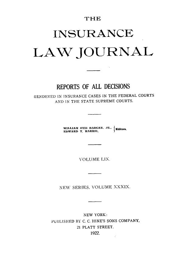 handle is hein.journals/insural59 and id is 1 raw text is: THE

INSURANCE
LAW JOURNAL
REPORTS OF ALL DECISIONS
RENDERED IN INSURANCE CASES IN THE FEDERAL COURTS
AND IN THE STATE SUPREME COURTS.

WILLIAM OTIS BADGEIR.
EDWARD T. HARRIS,

*11, 1      Editors.

VOLUME LIX.
NEW SERIES, VOLUME XXXIX.
NEW YORK:
PUBLISHED BY C. C. HINE'S SONS COMPANY.
21 PLATT STREET.
1922.


