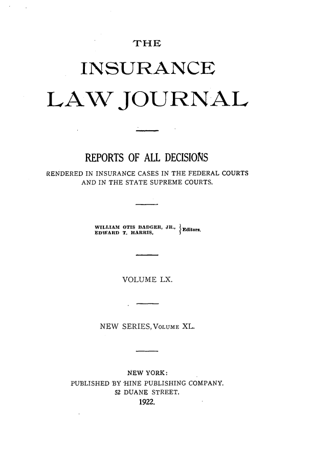 handle is hein.journals/insural60 and id is 1 raw text is: THE

INSURANCE
LAW JOURNAL
REPORTS OF ALL DECISIONS
RENDERED IN INSURANCE CASES IN THE FEDERAL COURTS
AND IN THE STATE SUPREME COURTS.

WILLIAM OTIS BADGER,
EDWARD T. HARRIS,

JR., /Editors.

VOLUME LX.
NEW SERIES,VLUME XL.
NEW YORK:
PUBLISHED BY HINE PUBLISHING COMPANY.
52 DUANE STREET.
1922.


