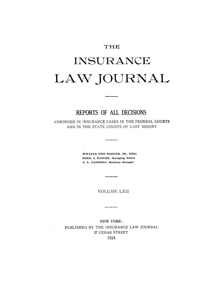 handle is hein.journals/insural62 and id is 1 raw text is: THE

INSURANCE
LAW JOURNAL
REPORTS OF ALL DECISIONS
RENDERED IN INSURANCE CASES IN THE FEDERAL COURTS
AND IN THE STATE COURTS OF LAST RESORT
WIILIAM OTIS BAI)GER, JR., Editoi
FRED. S. KNIGHIT, Managing Editor
A. L. CAMERON, Iusiness Manager
VOLUME LXII
NEW YORK:
PUBLISHED BY THE INSURANCE LAW JOURNAL
27 CEDAR STREET
1924


