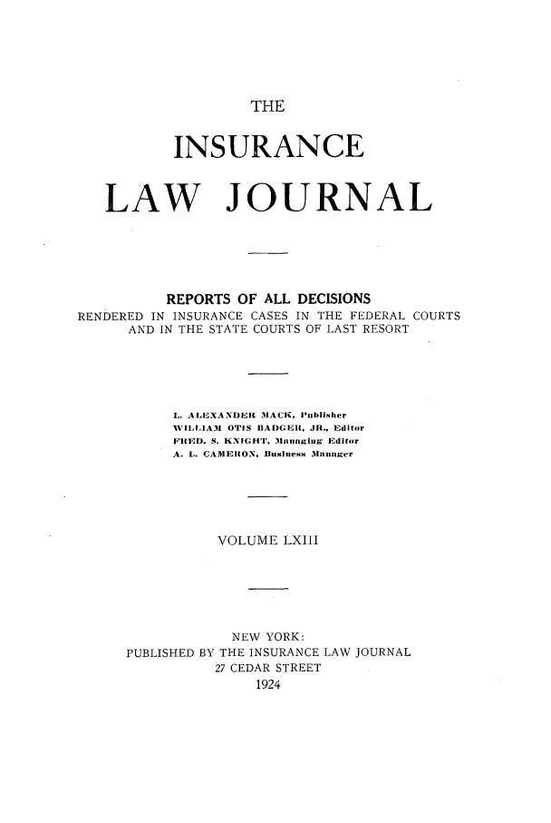 handle is hein.journals/insural63 and id is 1 raw text is: THE

INSURANCE
LAW JOURNAL
REPORTS OF ALL DECISIONS
RENDERED IN INSURANCE CASES IN THE FEDERAL COURTS
AND IN THE STATE COURTS OF LAST RESORT
L. ALEXANDERII MACK, Publisher
AVILLIAM OTIS BADGER, JR., Editor
FRID. S. KNIGHT, M31tnaging Editor
A. L. CAMERON, Business Manager
VOLUME LXIII
NEW YORK:
PUBLISHED BY THE INSURANCE LAW JOURNAL
27 CEDAR STREET
1924


