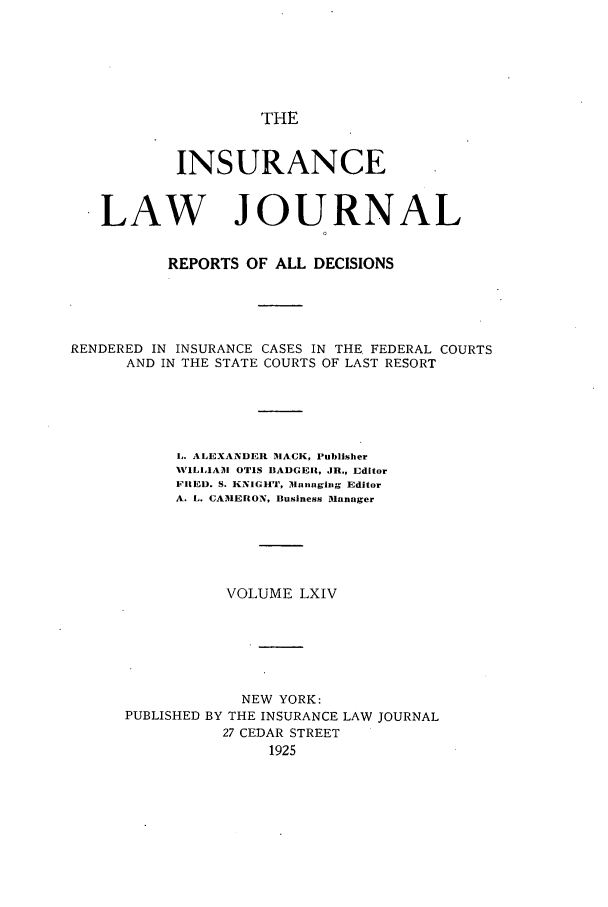 handle is hein.journals/insural64 and id is 1 raw text is: THE

INSURANCE
LAW JOURNAL
REPORTS OF ALL DECISIONS
RENDERED IN INSURANCE CASES IN THE FEDERAL COURTS
AND IN THE STATE COURTS OF LAST RESORT
L. ALEXANDER MACK, Publisher
WILLIAM OTIS BADGERI, JR., Editor
FLIED. S. KNIGHT, lIlnaging Editor
A. L. CAMERON, Business Manager
VOLUME LXIV
NEW YORK:
PUBLISHED BY THE INSURANCE LAW JOURNAL
27 CEDAR STREET
1925


