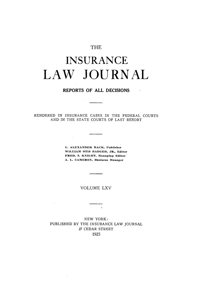 handle is hein.journals/insural65 and id is 1 raw text is: THE

INSURANCE
LAW JOURNAL
REPORTS OF ALL DECISIONS
RENDERED IN INSURANCE CASES IN THE FEDERAL COURTS
AND IN THE STATE COURTS OF LAST RESORT
L. ALEXANDER MACK, IPublisher
NVILLIAM1 OTIS BADGER, JR., Editor
FRED. S. KNIGHT, Managing Editor
A. L. CAMERON, Business Manager
VOLUME LXV
NEW YORK:
PUBLISHED BY THE INSURANCE LAW JOURNAL
27 CEDAR STREET
1925


