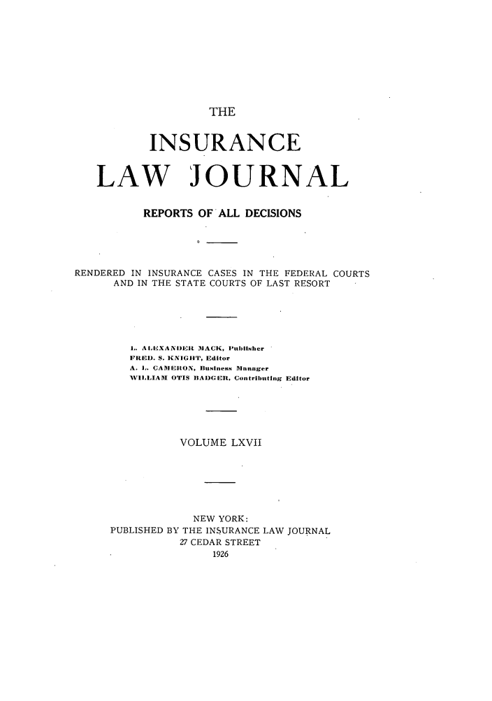 handle is hein.journals/insural67 and id is 1 raw text is: THE

INSURANCE
LAW JOURNAL
REPORTS OF ALL DECISIONS
RENDERED IN INSURANCE CASES IN THE FEDERAL COURTS
AND IN THE STATE COURTS OF LAST RESORT

i. A IEXANI)DER IACK, Publisher
FIRED. S. KNIGHT, Editor
A. i,. CAMEIION, Businesm Manager
WILLIAM OTIS IIADG!ER, Contributing Editor
VOLUME LXVII
NEW YORK:
PUBLISHED BY THE INSURANCE LAW JOURNAL
27 CEDAR STREET
1926


