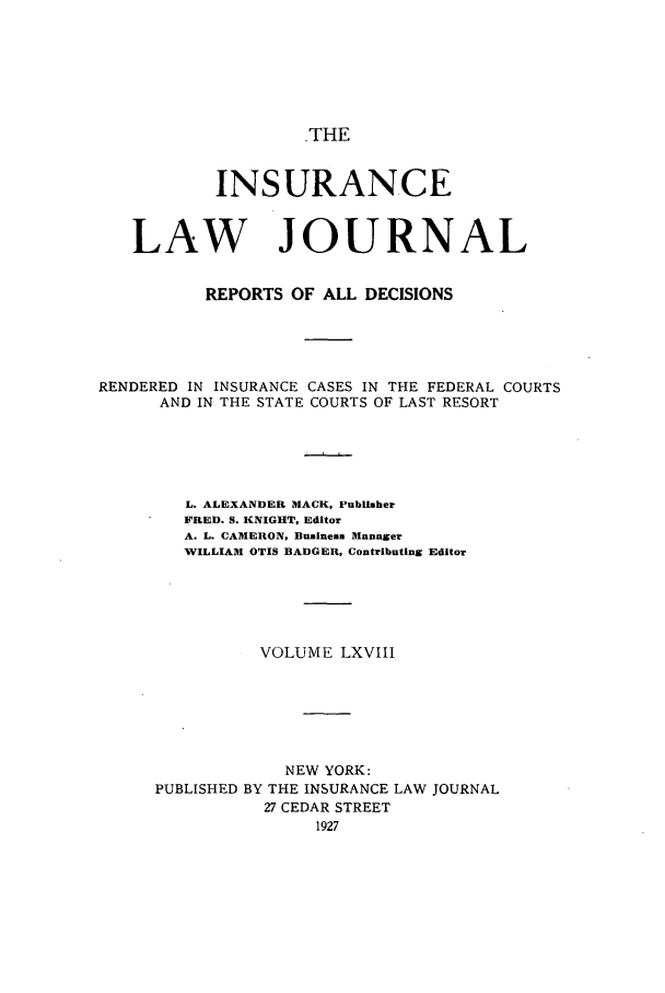 handle is hein.journals/insural68 and id is 1 raw text is: THE

INSURANCE
LAW JOURNAL
REPORTS OF ALL DECISIONS
RENDERED IN INSURANCE CASES IN THE FEDERAL COURTS
AND IN THE STATE COURTS OF LAST RESORT
L. ALEXANDER MACK, Publisher
FRED. S. KNIGHT, Editor
A. L. CAMERON, Business Manager
WILLIAM OTIS BADGER, Contributing Editor
VOLUME LXVIII
NEW YORK:
PUBLISHED BY THE INSURANCE LAW JOURNAL
27 CEDAR STREET
1927


