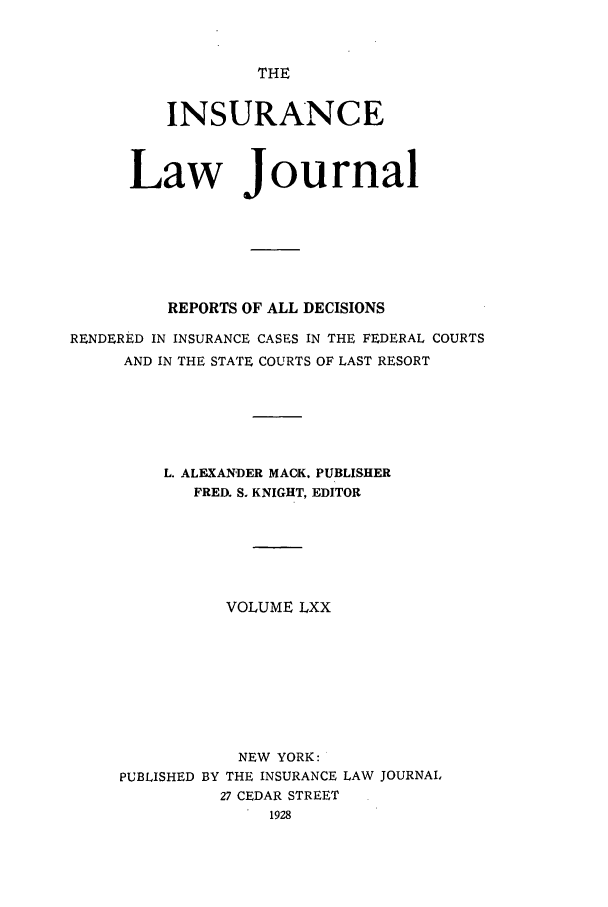 handle is hein.journals/insural70 and id is 1 raw text is: THE

INSURANCE
Law Journal
REPORTS OF ALL DECISIONS
RENDERED IN INSURANCE CASES IN THE FEDERAL COURTS
AND IN THE STATE COURTS OF LAST RESORT
L. ALEXANDER MACK. PUBLISHER
FRED. S. KNIGHT, EDITOR
VOLUME LXX
NEW YORK:
PUBLISHED BY THE INSURANCE LAW JOURNAL
27 CEDAR STREET
1928


