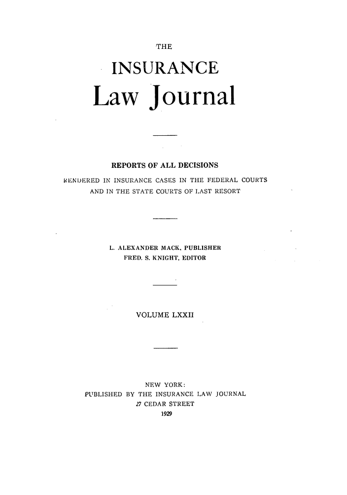 handle is hein.journals/insural72 and id is 1 raw text is: THE

INSURANCE
Law Journal
REPORTS OF ALL DECISIONS
IENDIERED IN INSURANCE CASES IN THE FEDERAL COURTS
AND IN THE STATE COURTS OF LAST RESORT
L. ALEXANDER MACK. PUBLISHER
FRED. S. KNIGHT, EDITOR
VOLUME LXXII
NEW YORK:
PUBLISHED BY THE INSURANCE LAW JOURNAL
27 CEDAR STREET
1929


