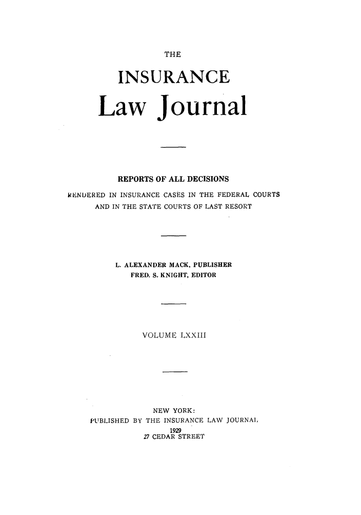 handle is hein.journals/insural73 and id is 1 raw text is: THE

INSURANCE
Law Journal
REPORTS OF ALL DECISIONS
RENDERED IN INSURANCE CASES IN THE FEDERAL COURTS
AND IN THE STATE COURTS OF LAST RESORT
L. ALEXANDER MACK. PUBLISHER
FRED. S. KNIGHT, EDITOR
VOLUME LXXIII
NEW YORK:
PUBLISHED BY THE INSURANCE LAW JOURNAL
1929
27 CEDAR STREET


