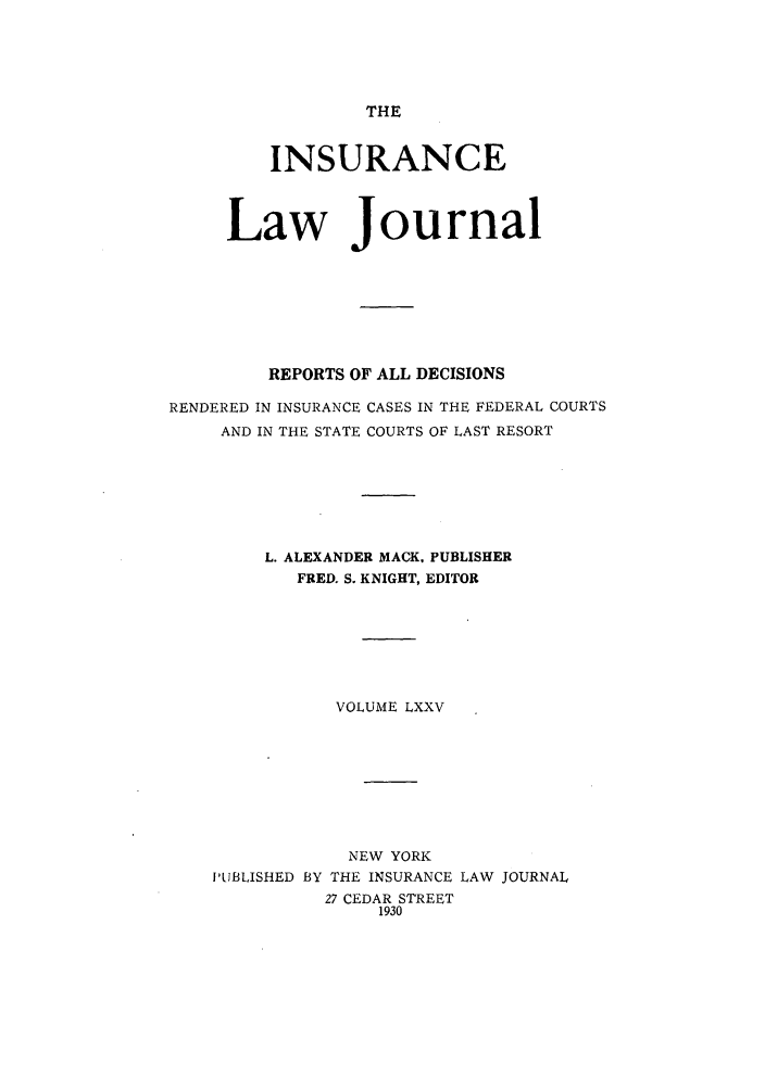 handle is hein.journals/insural75 and id is 1 raw text is: THE

INSURANCE
Law Journal
REPORTS OF ALL DECISIONS
RENDERED IN INSURANCE CASES IN THE FEDERAL COURTS
AND IN THE STATE COURTS OF LAST RESORT
L. ALEXANDER MACK, PUBLISHER
FRED. S. KNIGHT, EDITOR
VOLUME LXXV

NEW YORK
I'LIBLISHED BY THE INSURANCE
27 CEDAR STREET
1930

LAW JOURNAL


