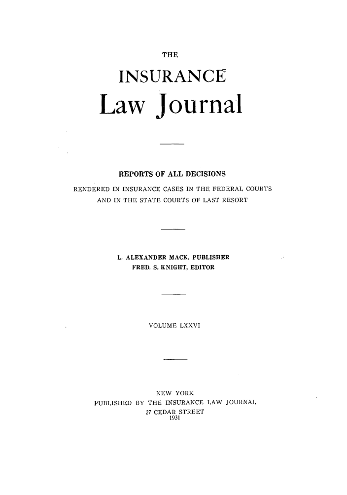 handle is hein.journals/insural76 and id is 1 raw text is: THE

INSURANCE
Law Journal
REPORTS OF ALL DECISIONS
RENDERED IN INSURANCE CASES IN THE FEDERAL COURTS
AND IN THE STATE COURTS OF LAST RESORT
L. ALEXANDER MACK. PUBLISHER
FRED. S. KNIGHT, EDITOR
VOLUME LXXVI
NEW YORK
PUBLISHED BY THE INSURANCE LAW JOURNAL
27 CEDAR STREET
1931


