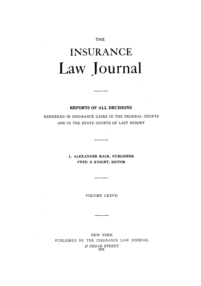 handle is hein.journals/insural77 and id is 1 raw text is: THE

INSURANCE
Law Journal
REPORTS OF ALL DECISIONS
RENDERED IN INSURANCE CASES IN THE FEDERAL COURTS
AND IN THE STATE COURTS OF LAST RESORT
L. ALEXANDER MACK. PUBLISHER
FRED. S. KNIGHT, EDITOR
VOLUME LXXVII
NEW YORK
PUBLISHED BY THE INSURANCE LAW JOURNAL
27 CEDAR STREET
1931


