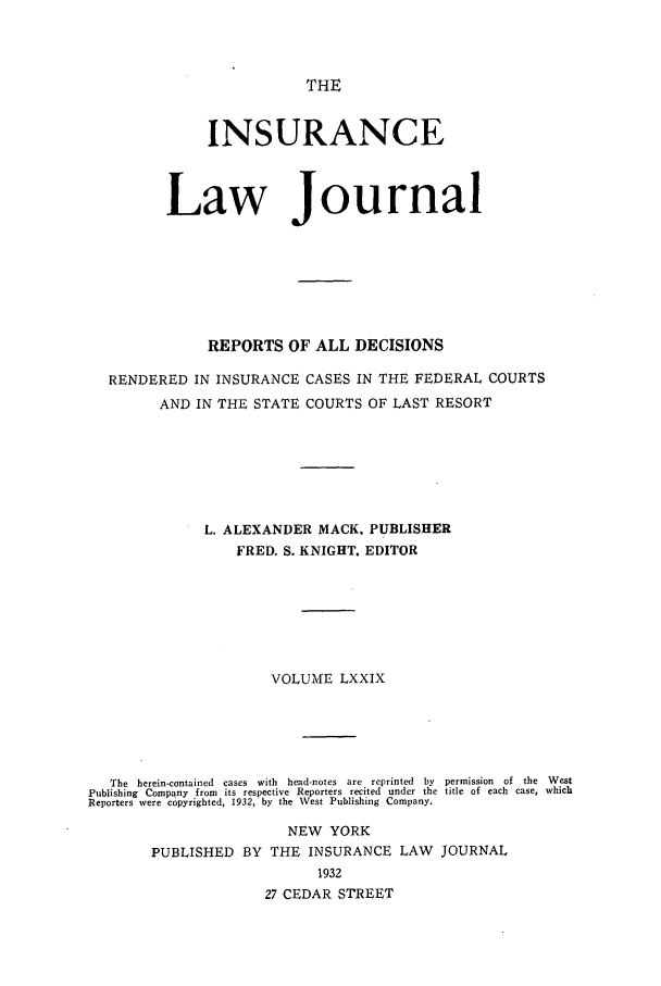 handle is hein.journals/insural79 and id is 1 raw text is: THE

INSURANCE
Law Journal
REPORTS OF ALL DECISIONS
RENDERED IN INSURANCE CASES IN THE FEDERAL COURTS
AND IN THE STATE COURTS OF LAST RESORT
L. ALEXANDER MACK. PUBLISHER
FRED. S. KNIGHT. EDITOR
VOLUME LXXIX
The  herein-contained  cases  with  head-notes  are  reprinted  by  permission  of  the  West
Publishing Company from its respective Reporters recited under the title of each case, which
Reporters were copyrighted, 1932, by the Vest Publishing Company.

NEW YORK
PUBLISHED BY THE INSURANCE LAW JOURNAL
1932
27 CEDAR STREET


