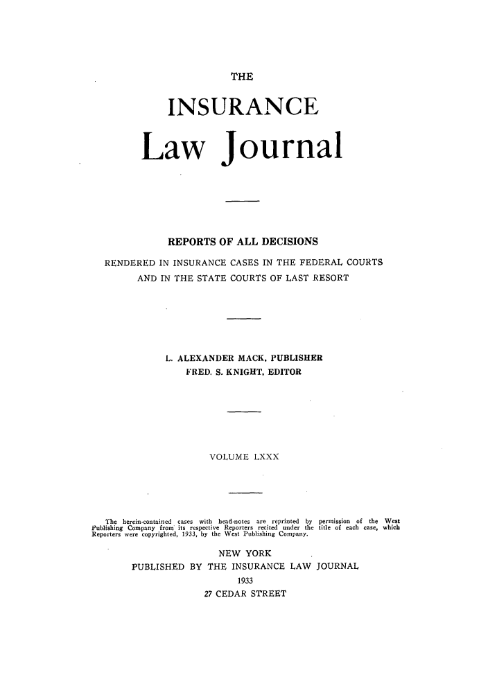 handle is hein.journals/insural80 and id is 1 raw text is: THE

INSURANCE
Law Journal
REPORTS OF ALL DECISIONS
RENDERED IN INSURANCE CASES IN THE FEDERAL COURTS
AND IN THE STATE COURTS OF LAST RESORT
L. ALEXANDER MACK. PUBLISHER
FRED. S. KNIGHT, EDITOR
VOLUME LXXX
The  herein-contained  cases  with  head-notes  are  reprinted  by  permission  of  the  West
Publishing Company from' its respective Reporters recited under the title of each case, which
Reporters were copyrighted, 1933, by the West Publishing Company.
NEW YORK
PUBLISHED BY THE INSURANCE LAW JOURNAL
1933
27 CEDAR STREET


