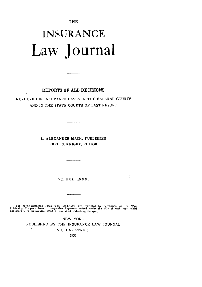 handle is hein.journals/insural81 and id is 1 raw text is: THE

INSURANCE
Law Journal
REPORTS OF ALL DECISIONS
RENDERED IN INSURANCE CASES IN THE FEDERAL COURTS
AND IN THE STATE COURTS OF LAST RESORT
.. ALEXANDER MACK. PUBLISHER
FRED. S. KNIGHT. EDITOR
VOLUME LXXXI
The  herein-contained  cases  with  head-notes  are  reprinted  by  permission  of  the  West
Publishing Company from its respective Reporters recited under the title of each case, which
Reporters were copyrighted, 1933, by the West Publishing Company.
NEW YORK
PUBLISHED BY THE INSURANCE LAW JOURNAL
27 CEDAR STREET
1933


