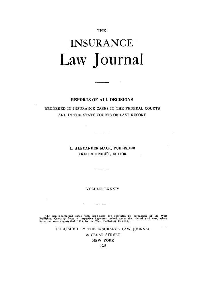 handle is hein.journals/insural84 and id is 1 raw text is: THE

INSURANCE
Law Journal
REPORTS OF ALL DECISIONS
RENDERED IN INSURANCE CASES IN THE FEDERAL COURTS
AND IN THE STATE COURTS OF LAST RESORT
L. ALEXANDER MACK. PUBLISHER
FRED. S. KNIGHT, EDITOR
VOLUME LXXXIV
The  herein-contained  cases  with  head-notes  are  reprinted  by  permission  of  the  West
Publishing Company from its respective Reporters recited under the title of each case, which
Reporters were copyrighted, 1935, by the West Publishing Company.
PUBLISHED BY THE INSURANCE LAW JOURNAL
27 CEDAR STREET
NEW YORK
1935


