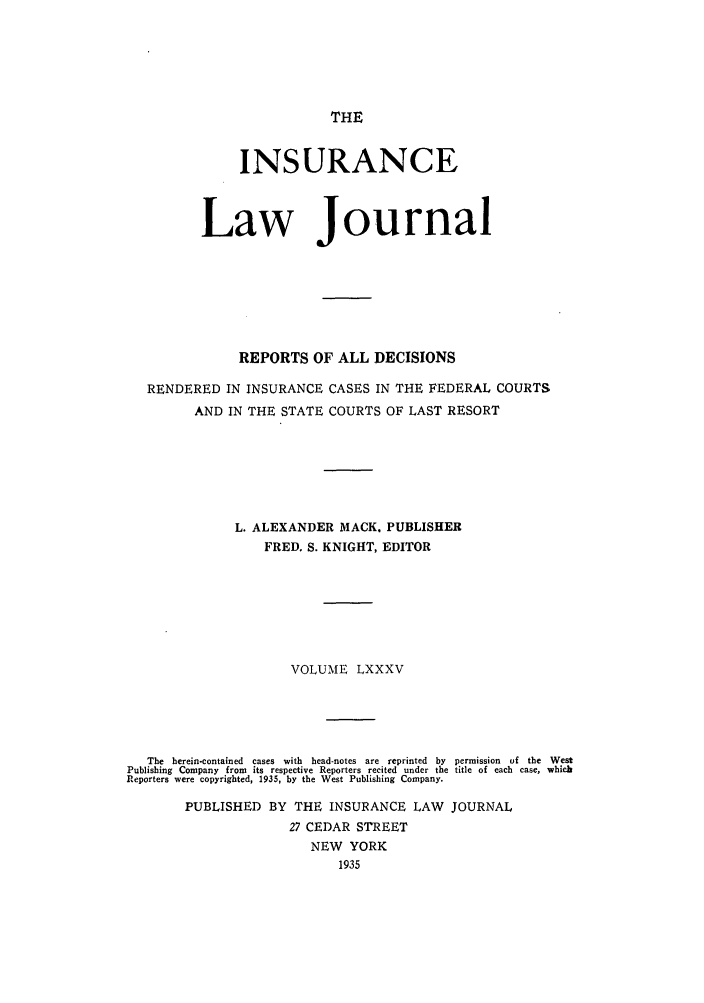 handle is hein.journals/insural85 and id is 1 raw text is: THE

INSURANCE
Law Journal
REPORTS OF ALL DECISIONS
RENDERED IN INSURANCE CASES IN THE FEDERAL COURTS
AND IN THE STATE COURTS OF LAST RESORT
L. ALEXANDER MACK. PUBLISHER
FRED. S. KNIGHT, EDITOR
VOLUME LXXXV
The  herein-contained  cases  with  head-notes  are  reprinted  by  permission  of  the  West
Publishing Company from its respective Reporters recited under the title of each case, which
Reporters were copyrighted, 1935, by the West Publishing Company.
PUBLISHED BY THE INSURANCE LAW JOURNAL
27 CEDAR STREET
NEW YORK
1935


