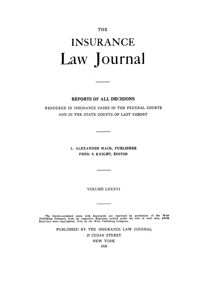handle is hein.journals/insural86 and id is 1 raw text is: THE

INSURANCE
Law Journal
REPORTS OF ALL DECISIONS
RENDERED IN INSURANCE CASES IN THE FEDERAL COURTS
AND IN THE STATE COURTS OF LAST RESORT
L. ALEXANDER MACK, PUBLISHER
FRED. S. KNIGHT, EDITOR
VOLUME LXXXVI
The  herein-contained  cases  with  head-notes  are  reprinted  by  permission  of  the  West
Publishing  Company  from  its respective Reporters recited  under the title of each  case, which
Reporters were copyrighted, 1936, by the West Publishing Company.
PUBLISHED BY THE INSURANCE LAW JOURNAL
27 CEDAR STREET
NEW YORK
1936


