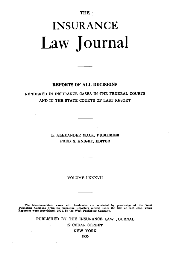 handle is hein.journals/insural87 and id is 1 raw text is: THE '

INSURANCE
Law Journal
REPORTS OF ALL DECISIONS
RENDERED IN INSURANCE CASES IN THE FEDERAL COURTS
AND IN THE STATE COURTS OF LAST RESORT
L. ALEXANDER MACK. PUBLISHER
FRED. S. KNIGHT, EDITOR
VOLUME LXXXVII
The  herein-contained  cases  with  head-notes  are  reprinted  by  permission  of  the  West
Publishing Company from its respective Reporters recited under the title of each case, which
Reporters were copyrighted, 1936, by the West Publishing Company.
PUBLISHED BY THE INSURANCE LAW JOURNAL
27 CEDAR STREET
NEW YORK
1936


