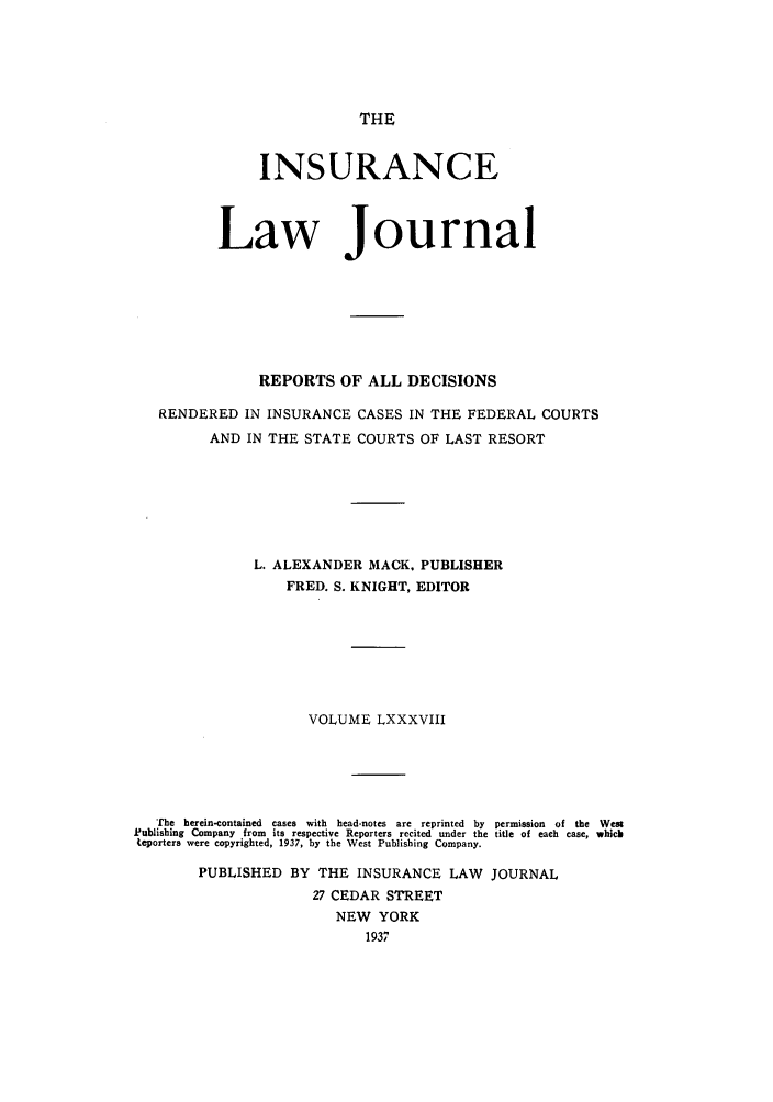 handle is hein.journals/insural88 and id is 1 raw text is: THE

INSURANCE
Law Journal
REPORTS OF ALL DECISIONS
RENDERED IN INSURANCE CASES IN THE FEDERAL COURTS
AND IN THE STATE COURTS OF LAST RESORT
L. ALEXANDER MACK. PUBLISHER
FRED. S. KNIGHT, EDITOR
VOLUME LXXXVIII
The  herein-contained  cases  with  head-notes  are  reprinted  by  permission  of  the  West
Publishing Company from its respective Reporters recited under the title of each case, whicb
teporters were copyrighted, 1937, by the West Publishing Company.
PUBLISHED BY THE INSURANCE LAW JOURNAL
27 CEDAR STREET
NEW YORK
1937



