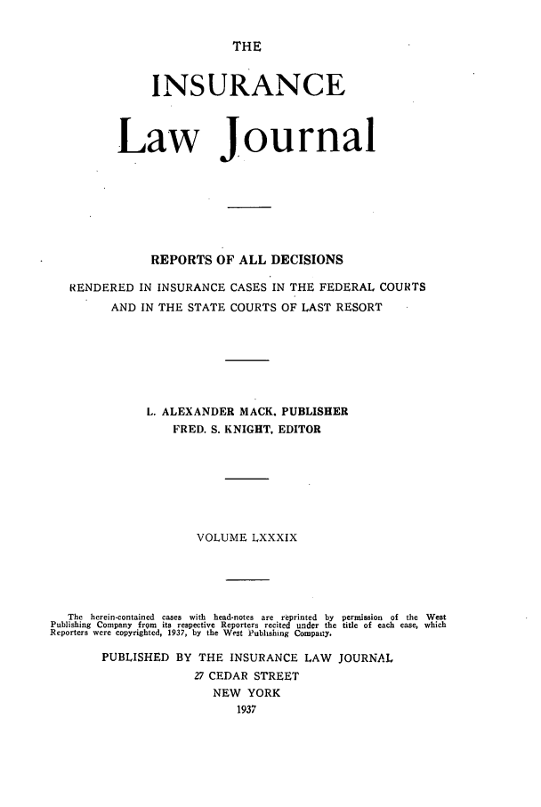 handle is hein.journals/insural89 and id is 1 raw text is: THE

INSURANCE
Law Journal
REPORTS OF ALL DECISIONS
RENDERED IN INSURANCE CASES IN THE FEDERAL COURTS
AND IN THE STATE COURTS OF LAST RESORT
L. ALEXANDER MACK. PUBLISHER
FRED. S. KNIGHT, EDITOR
VOLUME LXXXIX
The  herein-contained  cases  with  head-notes  are  reprinted  by  permission  of  the  West
Publishing Company from its respective Reporters recited under the title of each case, which
Reporters were copyrighted, 1937, by the West Publishing Compary.
PUBLISHED BY THE INSURANCE LAW JOURNAL
27 CEDAR STREET
NEW YORK
1937


