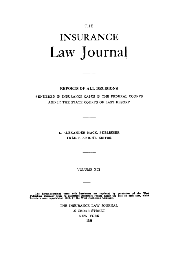 handle is hein.journals/insural91 and id is 1 raw text is: THE

INSURANCE
Law Journal
REPORTS OF ALL DECISIONS
RENDERED IN INSURANCE CASES IN THE FEDERAL COUNTS
AND IN THE STATE COURTS OF LAST RESORT
L. ALEXANDER MACK. PUBLISHER
FRED. S. KNIGHT, EDITOR
VOLUME XCI
The herein-contained cses with head-notes are reprinted by permission of the West
Publishing Company from  its respective Reporters .recitd under the title of each case, which
Reporters were copyrighted, 1938, by the West Publishing Company.
THE INSURANCE LAW JOURNAL
27 CEDAR STREET
NEW YORK
1938


