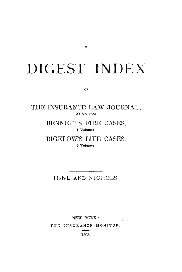 handle is hein.journals/insural9901 and id is 1 raw text is: DIGEST INDEX
OF
yHj INSURANCE LAW JOURNAL,
20 Volumes.

BENNETT'S F[RE CASES,
5 Volumes.
BIGELOW'S LIFE CASES,
5 Volumes.
HINE AND NICHOLS
NEW YORK :
THE INSURANCE MONITOR.
1893.



