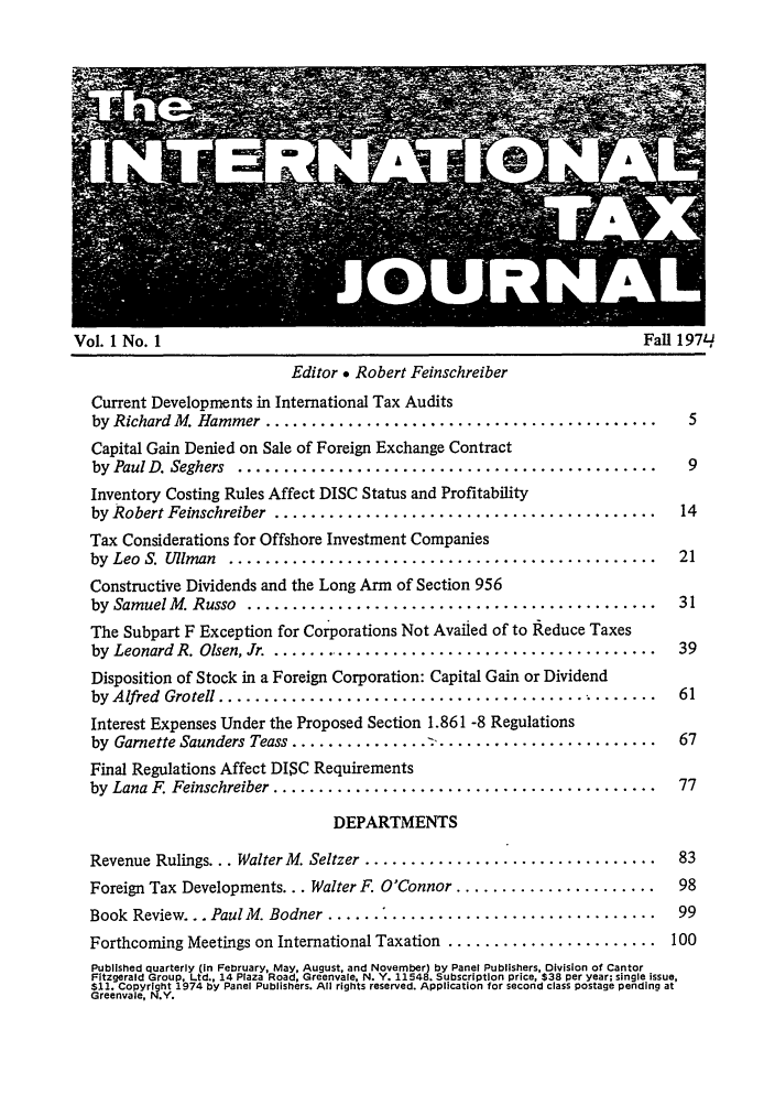 handle is hein.journals/intaxjo1 and id is 1 raw text is: Vol. 1 No. 1                                                  Fall 197q
Editor * Robert Feinschreiber
Current Developments in International Tax Audits
by Richard M. Hammer ...........................................  5
Capital Gain Denied on Sale of Foreign Exchange Contract
by  Paul D. Seghers  ..............................................  9
Inventory Costing Rules Affect DISC Status and Profitability
by Robert Feinschreiber  ..........................................  14
Tax Considerations for Offshore Investment Companies
by  Leo  S.  Uliman  ...............................................  21
Constructive Dividends and the Long Arm of Section 956
by  Samuel M. Russo  .............................................  31
The Subpart F Exception for Corporations Not Availed of to Reduce Taxes
by  Leonard R. Olsen, Jr.  ...........................................  39
Disposition of Stock in a Foreign Corporation: Capital Gain or Dividend
by Alfred  Gro tell ................................................  61
Interest Expenses Under the Proposed Section 1.861 -8 Regulations
by  Garnette Saunders Teass ............... :........................  67
Final Regulations Affect DISC Requirements
by  Lana F. Feinschreiber ..........................................  77
DEPARTMENTS
Revenue Rulings... Walter M. Seltzer ................................  83
Foreign Tax Developments... Walter F. O'Connor ......................  98
Book  Review... Paul M. Bodner ...... .............................  99
Forthcoming Meetings on International Taxation ....................... 100
Published quarterly (in February, May, August, and November) by Panel Publishers, Division of Cantor
Fitzgerald Group. Ltd., 14 Plaza Road, Greenvale, N. Y. 11548. Subscription price, $38 per year; single issue,
$11. CopYright 1974 by Panel Publishers. All rights reserved. Application for second class postage pending at
Greenvale, N.Y.


