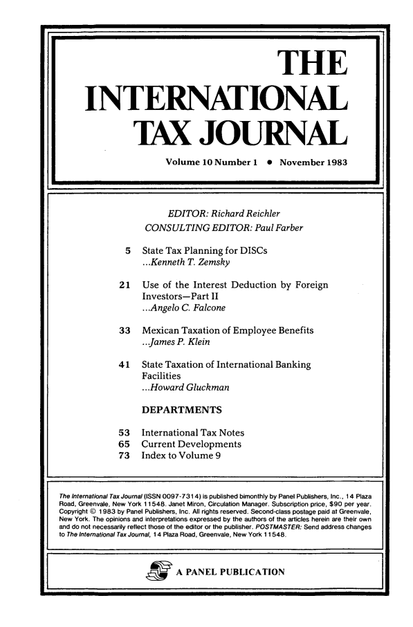 handle is hein.journals/intaxjo10 and id is 1 raw text is: EDITOR: Richard Reichler
CONSULTING EDITOR: Paul Farber
5  State Tax Planning for DISCs
.. Kenneth T. Zemsky
21   Use of the Interest Deduction by Foreign
Investors-Part II
...Angelo C. Falcone
33   Mexican Taxation of Employee Benefits
... James P. Klein
41   State Taxation of International Banking
Facilities
... Howard Gluckman
DEPARTMENTS
53   International Tax Notes
65   Current Developments
73   Index to Volume 9

THE
INTERNATIONAL
TAX JOURNAL
Volume 10 Number 1 0 November 1983

The International Tax Journal (ISSN 0097-7314) is published bimonthly by Panel Publishers, Inc., 14 Plaza
Road, Greenvale, New York 11548. Janet Miron, Circulation Manager. Subscription price, $90 per year.
Copyright © 1983 by Panel Publishers, Inc. All rights reserved. Second-class postage paid at Greenvale,
New York. The opinions and interpretations expressed by the authors of the articles herein are their own
and do not necessarily reflect those of the editor or the publisher. POSTMASTER: Send address changes
to The International Tax Journal, 14 Plaza Road, Greenvale, New York 11548.
&        A PANEL PUBLICATION


