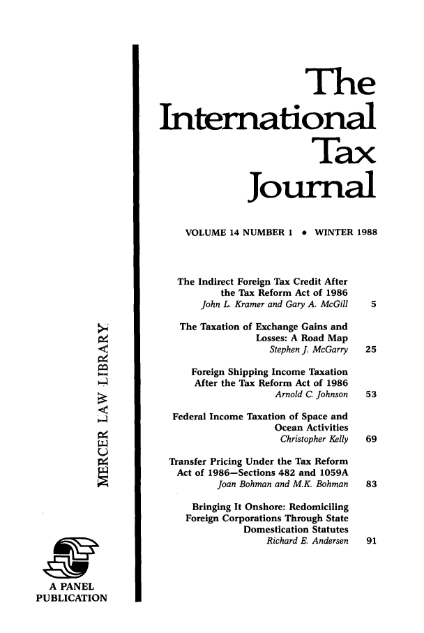 handle is hein.journals/intaxjo14 and id is 1 raw text is: The
International
Tax
Journal
VOLUME 14 NUMBER 1 * WINTER 1988
The Indirect Foreign Tax Credit After
the Tax Reform Act of 1986
John L. Kramer and Gary A. McGill  5
>The Taxation of Exchange Gains and
Losses: A Road Map
Stephen J. McGarry  25
Foreign Shipping Income Taxation
After the Tax Reform Act of 1986
Arnold C. Johnson  53
Federal Income Taxation of Space and
Ocean Activities
Christopher Kelly  69
4Transfer Pricing Under the Tax Reform
Act of 1986-Sections 482 and 1059A
Joan Bohman and M.K. Bohman  83
Bringing It Onshore: Redomiciling
Foreign Corporations Through State
Domestication Statutes
Richard E. Andersen  91
A PANEL
PUBLICATION


