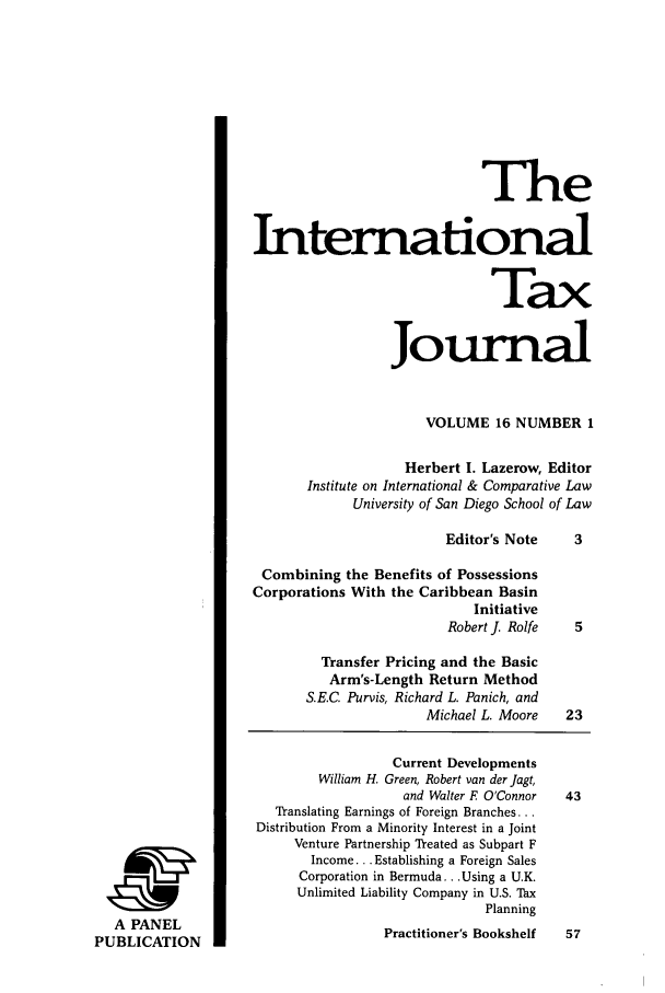 handle is hein.journals/intaxjo16 and id is 1 raw text is: A PANEL
PUBLICATION

The
International
Tax
Journal
VOLUME 16 NUMBER 1
Herbert 1. Lazerow, Editor
Institute on International & Comparative Law
University of San Diego School of Law
Editor's Note     3
Combining the Benefits of Possessions
Corporations With the Caribbean Basin
Initiative
Robert J. Rolfe   5
Transfer Pricing and the Basic
Arm's-Length Return Method
S.E.C. Purvis, Richard L. Panich, and
Michael L. Moore    23
Current Developments
William H. Green, Robert van der jagt,
and Walter F O'Connor  43
TYanslating Earnings of Foreign Branches...
Distribution From a Minority Interest in a Joint
Venture Partnership Yeated as Subpart F
Income... Establishing a Foreign Sales
Corporation in Bermuda... Using a U.K.
Unlimited Liability Company in U.S. Tax
Planning
Practitioner's Bookshelf  57


