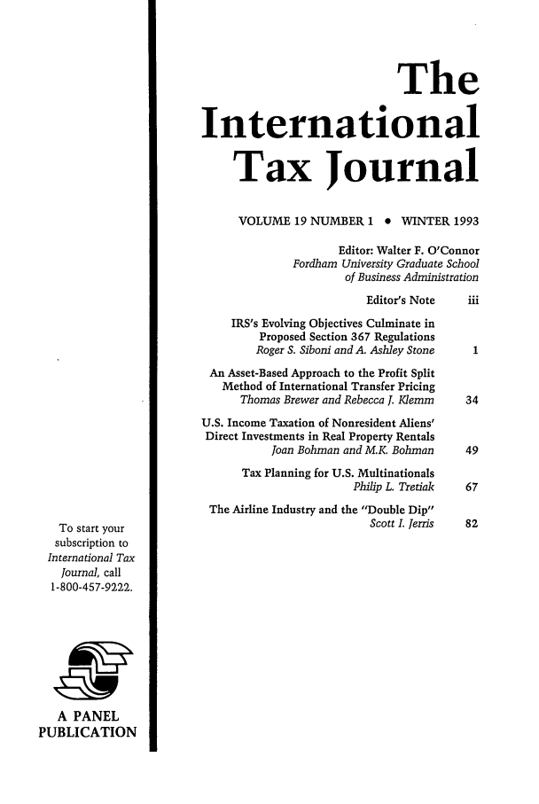 handle is hein.journals/intaxjo19 and id is 1 raw text is: The
International
Tax Journal
VOLUME 19 NUMBER 1 * WINTER 1993
Editor: Walter F. O'Connor
Fordham University Graduate School
of Business Administration
Editor's Note    iii
IRS's Evolving Objectives Culminate in
Proposed Section 367 Regulations
Roger S. Siboni and A. Ashley Stone  1
An Asset-Based Approach to the Profit Split
Method of International Transfer Pricing
Thomas Brewer and Rebecca 1. Klemm    34
U.S. Income Taxation of Nonresident Aliens'
Direct Investments in Real Property Rentals
Joan Bohman and M.K Bohman      49
Tax Planning for U.S. Multinationals
Philip L. Tretiak  67
The Airline Industry and the Double Dip
To start your                                       Scott I. Jerris  82
subscription to
International Tax
Journal, call
1-800-457-9222.
A PANEL
PUBLICATION


