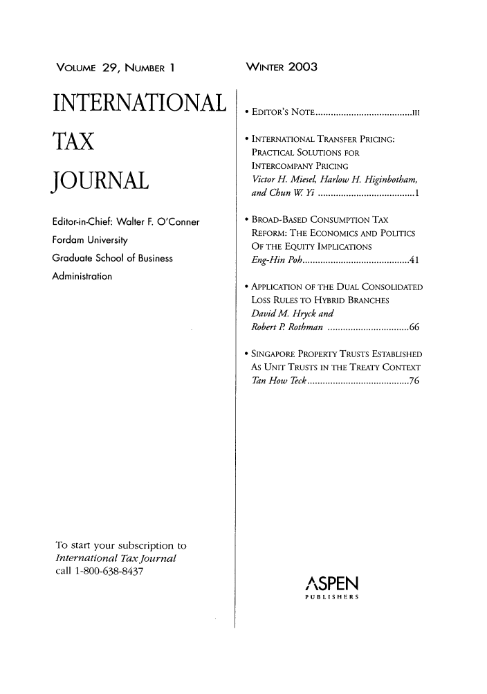 handle is hein.journals/intaxjo29 and id is 1 raw text is: VOLUME 29, NUMBER 1

INTERNATIONAL
TAX
JOURNAL
Editor-in-Chief: Walter F. O'Conner
Fordam University
Graduate School of Business
Administration
To start your subscription to
International Tax Journal
call 1-800-638-8437

  EDITOR'S  N OTE ...................................... III
 INTERNATIONAL TRANSFER PRICING:
PRACTICAL SOLUTIONS FOR
INTERCOMPANY PRICING
Victor H. Miesel, Harlow H. Higinbotham,
and  Chun  W   Yi  ...................................... 1
 BROAD-BASED CONSUMPTION TAX
REFORM: THE ECONOMICS AND POLITICS
OF THE EQUITY IMPLICATIONS
Eng-Hin  Poh ....................................   41
 APPLICATION OF THE DUAL CONSOLIDATED
Loss RULES TO HYBRID BRANCHES
David M. Hryck and
Robert P  Rothman  ............................ 66
 SINGAPORE PROPERTY TRUSTS ESTABLISHED
As UNIT TRUSTS IN THE TREATY CONTEXT
Tan  How  Teck .................................... 76
ASPEN
PUBLISHERS

WINTER 2003


