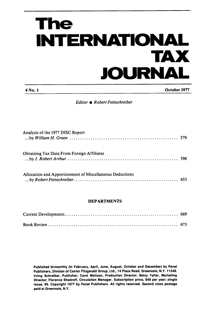 handle is hein.journals/intaxjo4 and id is 1 raw text is: The
INTERNATIONAL
TAX
JOURNAL

4 No. 1

October 1977

Editor * Robert Feinschreiber
Analysis of the 1977 DISC Report
...by  W illiam  H . Green  ...................................................  579
Obtaining Tax Data From Foreign Affiliates
...by  J. Robert A rthur  ....................................................  596
Allocation and Apportionment of Miscellaneous Deductions
... by Robert Feinschreiber .................................................  653

DEPARTMENTS
Current Developm ents .....................................................  669
Book  R eview  .............................................................  673
Published bi-monthly (in February, April, June, August, October and December) by Panel
Publishers, Division of Cantor Fitzgerald Group, Ltd., 14 Plaza Road, Greenvale, N.Y. 11548.
Irving Schreiber, Publisher; Carol Mattson, Production Director; Betsy Yeller, Marketing
Director; Florence Shedroff, Circulation Manager. Subscription price, $48 per year; single
issue, $9. Copyright 1977 by Panel Publishers. All rights reserved. Second class postage
paid at Greenvale, N.Y.


