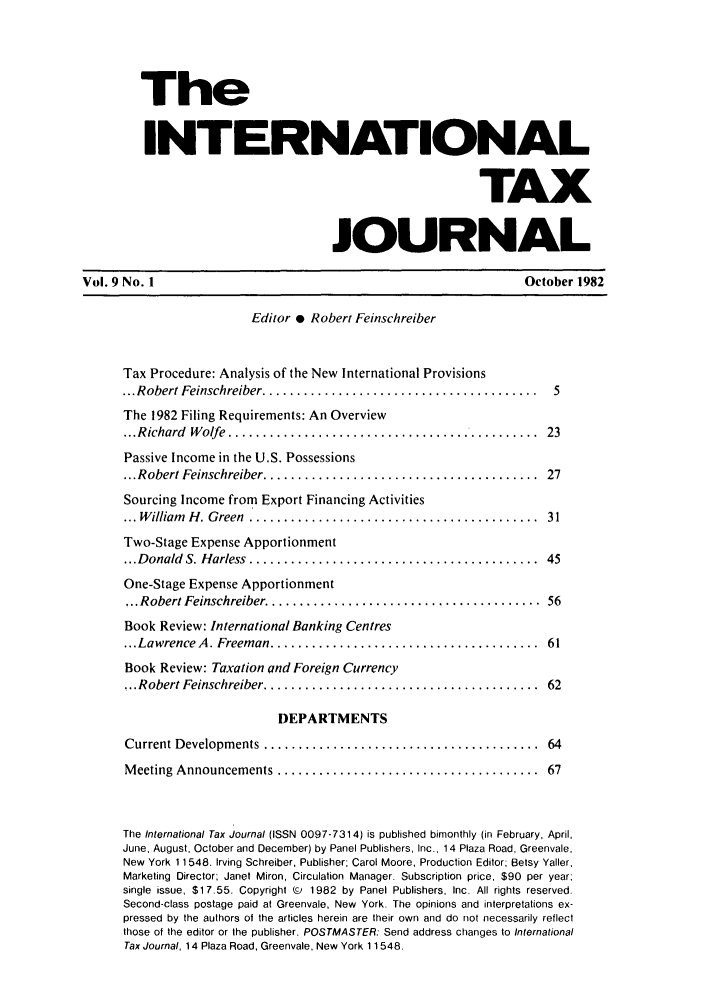handle is hein.journals/intaxjo9 and id is 1 raw text is: The
INTERNATIONAL
TAX
JOURNAL
Vol. 9 No. 1                                                        October 1982
Editor * Robert Feinschreiber
Tax Procedure: Analysis of the New International Provisions
... Robert Feinschreiber ........................................  5
The 1982 Filing Requirements: An Overview
... R ichard  W olfe  .............................................  23
Passive Income in the U.S. Possessions
... Robert Feinschreiber ........................................  27
Sourcing Income from Export Financing Activities
... W illiam  H . G reen  .... ......................................  31
Two-Stage Expense Apportionment
... D onald  S. H arless  ..........................................  45
One-Stage Expense Apportionment
... Robert Feinschreiber ........................................  56
Book Review: International Banking Centres
...Lawrence A . Freeman .......................................  61
Book Review: Taxation and Foreign Currency
.. Robert Feinschreiber ........................................  62
DEPARTMENTS
Current Developments  ........................................   64
M eeting  Announcements ......................................   67
The International Tax Journal (ISSN 0097-7314) is published bimonthly (in February, April,
June, August, October and December) by Panel Publishers, Inc., 14 Plaza Road, Greenvale,
New York 11548. Irving Schreiber, Publisher; Carol Moore, Production Editor; Betsy Yaller,
Marketing Director; Janet Miron, Circulation Manager. Subscription price, $90 per year:
single issue, $17.55. Copyrighl (c  1982  by  Panel Publishers, Inc. All rights reserved.
Second-class postage paid at Greenvale, New York. The opinions and inlerpretations ex-
pressed by the authors ot the articles herein are their own and do not necessarily reflect
those of the editor or the publisher. POSTMASTER: Send address changes to International
Tax Journal, 14 Plaza Road, Greenvale, New York 11548.



