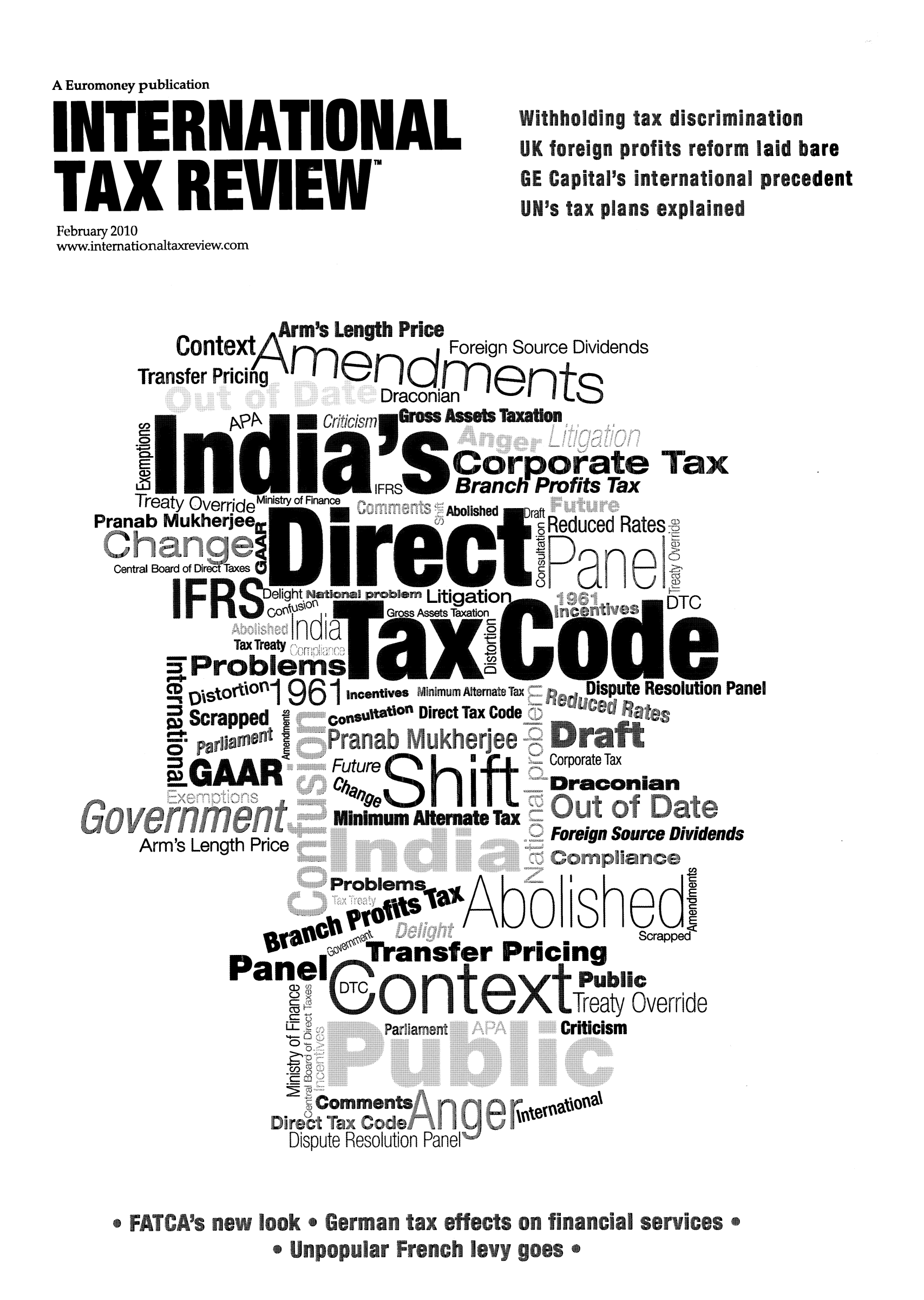 handle is hein.journals/intaxr21 and id is 1 raw text is: A Euromoney publication
INTERNATIONAL                                  Withholding tax discrimination
rN         UK foreign profiots reform laid bare
TA     X     R  EV     IEWGE Capitals internationalprecedent
UN's tax plans explained
February 2010
www.intemationaltaxreview.com
Contt      rsForeign Source Dividends
Transfer Pricing
Draconian
Coprt Tuax
IFRds   Brafnch Pm fits Tax
Treaty OverrideMinistry of Finance  Coished  Draft  Re
Pranab Mukherjee                   a          Reduced Rates
Central Board of DrecDTaxes  r e
Delight Nat onal problernLitigatioDT
Co0u0on    Gross Assets Taxation
Problems R
'tOtti   961cetis minimum Alternate Tax  Dispute Resolution Panel
Scrapped I    Co nquiae** Direct Tax Code C
Admil, AN&Corporate Tax
n                     Draconian
Minimum   ernate Tax
Arm's Length                              Foreign Source Dividends
%o~saAbo shedI
~a~loT fansfer Pricing              Srpe
aTreatyxOverride
A sn cPa .ame.           Criticism
..     ..0. . . . . .... . .  . . . . .  .
..          . .  . .. . .  . . )C m l a c

Dispute Resolution Panel
*FATCA's neo on *Gerrnan tax effects on fnancial services*
* Unpopular French evy goes *


