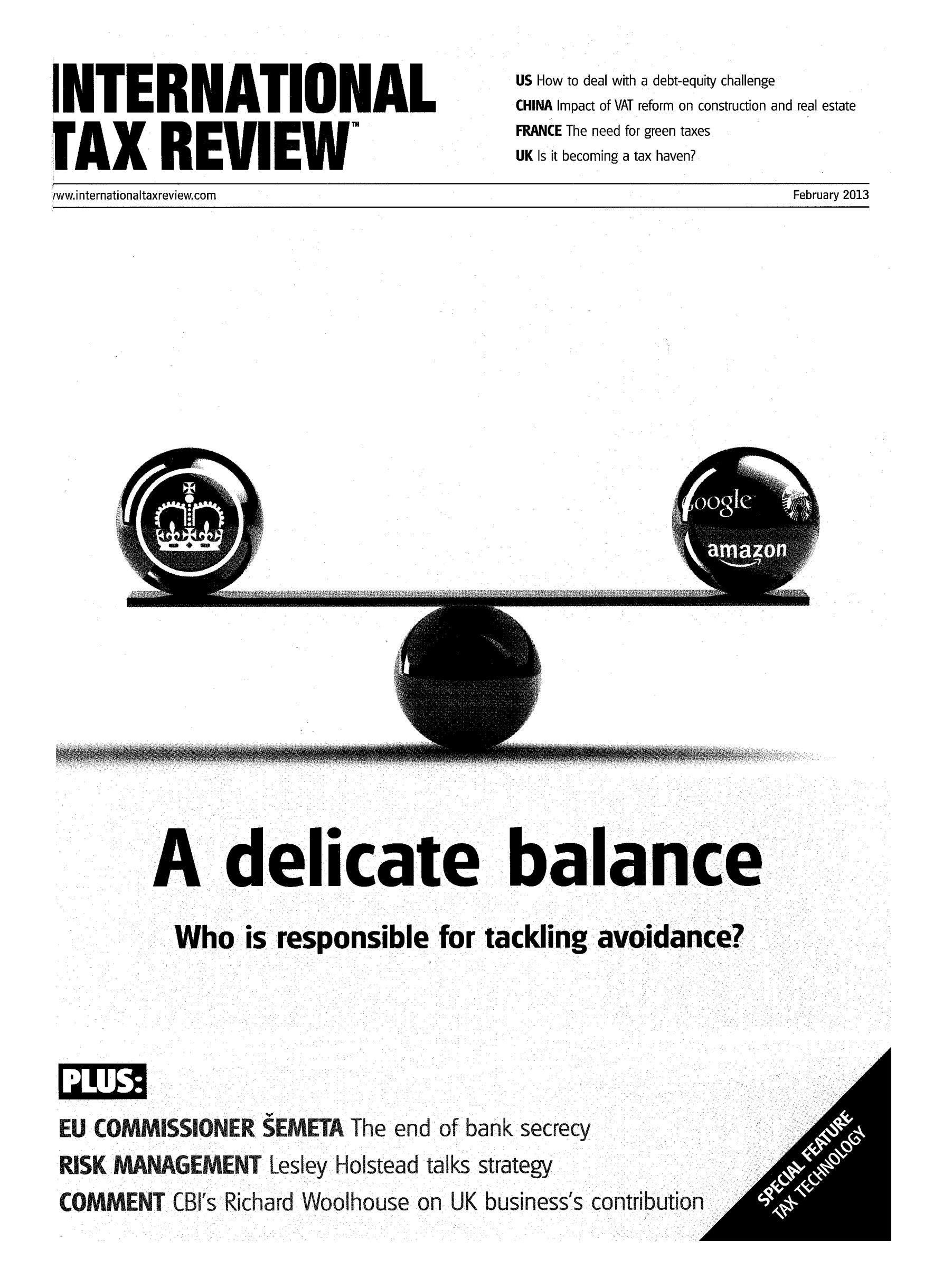 handle is hein.journals/intaxr24 and id is 1 raw text is: INTERNATIONAL
F AX REVIEW
,ww.internationaltaxreview.com

US How to deal with a debt-equity challenge
CHINA Impact of VAT reform on construction and real estate
FRANCE The need for green taxes
UK Is it becoming a tax haven?

February 2013

(4

A delicate balance
Who is responsible for tackling avoidance
EU% COMMISSIONER SEMETA The end of bank secrecy
RISK MANAGEMENT Lesley Holstead talks strategy
COMMENT CB's Richad Woolhouse on UK businesss contributi

N


