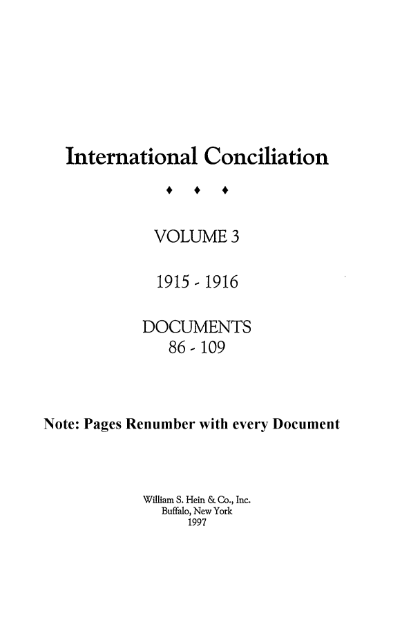 handle is hein.journals/intcon3 and id is 1 raw text is: International Conciliation
VOLUME 3
1915-1916
DOCUMENTS
86-109
Note: Pages Renumber with every Document
William S. Hein & Co., Inc.
Buffalo, New York
1997


