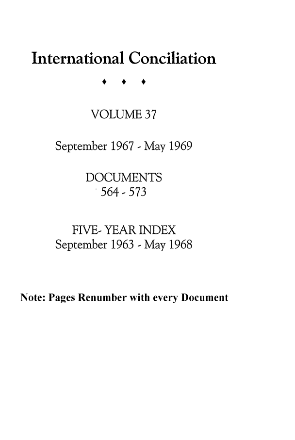 handle is hein.journals/intcon37 and id is 1 raw text is: International Conciliation
VOLUME 37
September 1967 - May 1969
DOCUMENTS
564-573
FIVE- YEAR INDEX
September 1963 - May 1968

Note: Pages Renumber with every Document


