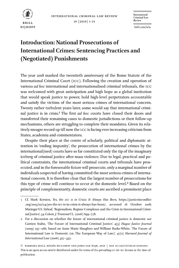 handle is hein.journals/intcrimlrb19 and id is 1 raw text is: 

                                                                International
                  INTERNATIONAL CRIMINAL LAW REVIEW             CriminalLaw
 BRILL                        19 (2019) 1-14                    Review
NIJHOFF                                                          brill.com/icla


Introduction: National Prosecutions of

International Crimes: Sentencing Practices and

(Negotiated) Punishments


The year 2o18 marked the twentieth anniversary of the Rome Statute of the
International Criminal Court (icc). Following the creation and operation of
various ad hoc international and internationalised criminal tribunals, the Icc
was welcomed with great anticipation and high hope as a global institution
that would speak justice to power, hold high-level perpetrators accountable
and satisfy the victims of the most serious crimes of international concern.
Twenty rather turbulent years later, some would say that international crimi-
nal justice is in crisis.1 The first ad hoc courts have closed their doors and
transferred their remaining cases to domestic jurisdictions or their follow-up
mechanisms, others are struggling to complete their mandates. Given its rela-
tively meagre record up till now the icc is facing ever increasing criticism from
States, academia and commentators.
   Despite their place at the centre of scholarly, political and diplomatic at-
tention in 'ending impunity, the prosecution of international crimes by the
international(ised) courts have so far constituted only the tip of the imaginary
iceberg of criminal justice after mass violence. Due to legal, practical and po-
litical constraints, the international criminal courts and tribunals have pros-
ecuted, and in the foreseeable future will prosecute, only a marginal number of
individuals suspected of having committed the most serious crimes of interna-
tional concern. It is therefore clear that the largest number of prosecutions for
this type of crime will continue to occur at the domestic level.2 Based on the
principle of complementarity, domestic courts are ascribed a prominent place

i Cf. Mark Kersten, Yes, the ice is in Crisis: It Always Has Been, https://justiceinconflict
   .org/2015/02/24/yes-the-icc-is-in-crisis-it-always-has-been/, accessed 16 October 2018;
   Matingai V.S. Sirleaf, 'Regionalism, Regime Complexes and the Crisis in International Crimi
   nalJustice', 54 Colum.J Transnat'lL. (2o16) 699-778.
2 For a discussion on whether the future of international criminal justice is domestic see
   Carsten Stahn, 'The Future of International Criminal Justice', 4(3) Hague Justice Journal
   (2009) 257-266, based on Anne Marie Slaughter and William Burke-White, 'The Future of
   International Law is Domestic (or, The European Way of Law), 47(2) Harvard Journal of
   InternationalLaw (2006) 327-352.
( BARBORA HOLA, ROISiN MULGREW AND JORIS VAN WIJK, 2018 1 DOI 10.1163/15718123-01901001
This is an open access article distributed under the terms of the prevailing CC-BY-NC license at the time of
publication.


