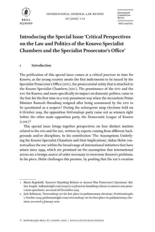 handle is hein.journals/intcrimlrb20 and id is 1 raw text is: 


                 INTERNATIONAL  CRIMINAL  LAW REVIEW          Ceri aIn ll
 BRILL                       20 (2020) 1-15
 N IJ H O F F                                                 brill.com/icla



 Introducing the Special Issue 'Critical Perspectives

 on the   Law   and   Politics   of the   Kosovo Specialist

 Chambers and the Specialist Prosecutor's Office'



 I      Introduction

 The publication of this special issue comes at a critical juncture in time for
 Kosovo, as the young country awaits the first indictments to be issued by the
 Specialist Prosecutor's Office (s Po), the prosecutorial entity that is attached to
 the Kosovo Specialist Chambers (KSc). The prominence of the sro and the
 KSC for Kosovo, and more specifically its impact on domestic politics, came to
 the fore for the first time in a very prominent way when the incumbent Prime
 Minister Ramush Haradinaj resigned after being summoned  by the SPo  to
be questioned as a suspect.1 During the subsequent snap elections held on
6 October 2019, the opposition Vetevendosje party came out as winners right
before the other main opposition party, the Democratic League of Kosovo
(LDK).2
   This special issue brings together perspectives on four distinct matters
related to the sPo and the KSC, written by experts coming from different back-
grounds and/or  disciplines. In his contribution 'The Assumptions Underly-
ing the Kosovo Specialist Chambers and their Implications', Aidan Hehir con-
textualises the KSC within the broad range of international initiatives that have
arisen since 1999, which are premised on the assumption that international
actors are a benign source of order necessary to overcome Kosovo's problems.
In his piece, Hehir challenges this premise, by positing that the KSC's creation





L  Blerta Begisholli, 'Kosovo's Haradinaj Refuses to Answer War Prosecutor's Questions', Bal-
  kan Insight, balkaninsight.com/2o19/07/24/kosovos-haradinaj-refuses-to-answer-war-prose-
  cutors-questions/, accessed 28 December 2019.
2 Jack Robinson, 'Vetevendosje set for first place in parliamentary elections, Prishtinalnsight,
   7 October 2019, prishtinainsight.com/vetevendose-set-for-first-place-in-parliamentary-elec-
   tions, accessed 5 January 2020.


© KONINKLIJKE BRILL NV, LEIDEN, 2020 1 DOI:10.1163/15718123-02001012


