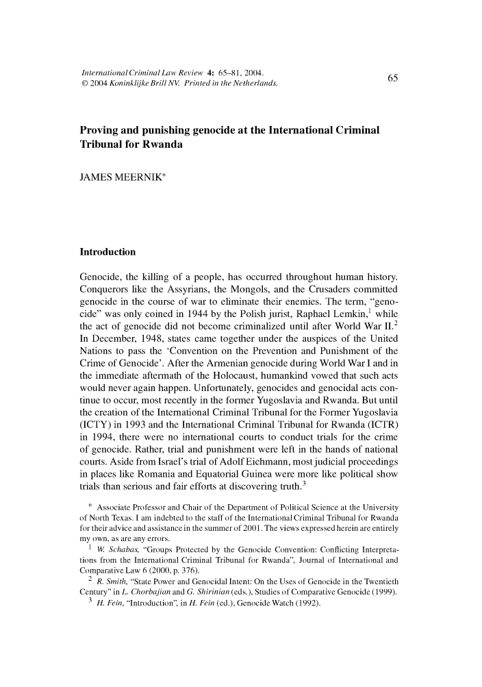 handle is hein.journals/intcrimlrb4 and id is 65 raw text is: International Criminal Law Review 4: 65-81, 2004.                       65
© 2004 Koninklijke Brill NV Printed in the Netherlands.
Proving and punishing genocide at the International Criminal
Tribunal for Rwanda
JAMES MEERNIK*
Introduction
Genocide, the killing of a people, has occurred throughout human history.
Conquerors like the Assyrians, the Mongols, and the Crusaders committed
genocide in the course of war to eliminate their enemies. The term, geno-
cide was only coined in 1944 by the Polish jurist, Raphael Lemkin,' while
the act of genocide did not become criminalized until after World War 11.2
In December, 1948, states came together under the auspices of the United
Nations to pass the 'Convention on the Prevention and Punishment of the
Crime of Genocide'. After the Armenian genocide during World War I and in
the immediate aftermath of the Holocaust, humankind vowed that such acts
would never again happen. Unfortunately, genocides and genocidal acts con-
tinue to occur, most recently in the former Yugoslavia and Rwanda. But until
the creation of the International Criminal Tribunal for the Former Yugoslavia
(ICTY) in 1993 and the International Criminal Tribunal for Rwanda (ICTR)
in 1994, there were no international courts to conduct trials for the crime
of genocide. Rather, trial and punishment were left in the hands of national
courts. Aside from Israel's trial of Adolf Eichmann, most judicial proceedings
in places like Romania and Equatorial Guinea were more like political show
trials than serious and fair efforts at discovering truth.3
* Associate Professor and Chair of the Department of Political Science at the University
of North Texas. I am indebted to the staff of the International Criminal Tribunal for Rwanda
for their advice and assistance in the summer of 2001. The views expressed herein are entirely
my own, as are any errors.
1 W. Schabas, Groups Protected by the Genocide Convention: Conflicting Interpreta-
tions from the International Criminal Tribunal for Rwanda, Journal of International and
Comparative Law 6 (2000, p. 376).
2 R. Smith, State Power and Genocidal Intent: On the Uses of Genocide in the Twentieth
Century in L. Chorbajian and G. Shirinian (eds.), Studies of Comparative Genocide (1999).
3 H. Fein, Introduction, in H. Fein (ed.), Genocide Watch (1992).


