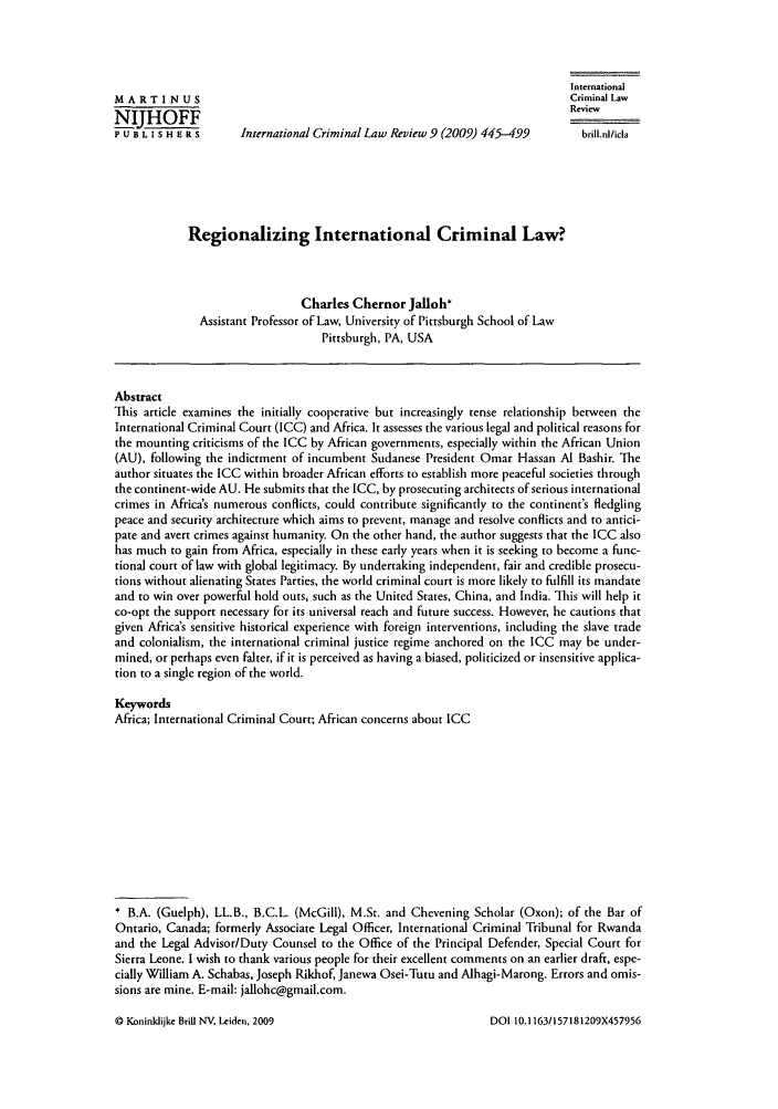 handle is hein.journals/intcrimlrb9 and id is 453 raw text is: International
MA RTI NUS                                                                     Criminal Law
NIJHOFF
P U B L I S H E R s   International Criminal Law Review 9 (2009) 445-499         brill.nI/icla
Regionalizing International Criminal Law?
Charles Chernor Jalloh*
Assistant Professor of Law, University of Pittsburgh School of Law
Pittsburgh, PA, USA
Abstract
This article examines the initially cooperative but increasingly tense relationship between the
International Criminal Court (ICC) and Africa. It assesses the various legal and political reasons for
the mounting criticisms of the ICC by African governments, especially within the African Union
(AU), following the indictment of incumbent Sudanese President Omar Hassan Al Bashir. The
author situates the ICC within broader African efforts to establish more peaceful societies through
the continent-wide AU. He submits that the ICC, by prosecuting architects of serious international
crimes in Africa's numerous conflicts, could contribute significantly to the continent's fledgling
peace and security architecture which aims to prevent, manage and resolve conflicts and to antici-
pate and avert crimes against humanity. On the other hand, the author suggests that the ICC also
has much to gain from Africa, especially in these early years when it is seeking to become a func-
tional court of law with global legitimacy. By undertaking independent, fair and credible prosecu-
tions without alienating States Parties, the world criminal court is more likely to fulfill its mandate
and to win over powerful hold outs, such as the United States, China, and India. This will help it
co-opt the support necessary for its universal reach and future success. However, he cautions that
given Africa's sensitive historical experience with foreign interventions, including the slave trade
and colonialism, the international criminal justice regime anchored on the ICC may be under-
mined, or perhaps even falter, if it is perceived as having a biased, politicized or insensitive applica-
tion to a single region of the world.
Keywords
Africa; International Criminal Court; African concerns about ICC
* B.A. (Guelph), LL.B., B.C.L. (McGill), M.St. and Chevening Scholar (Oxon); of the Bar of
Ontario, Canada; formerly Associate Legal Officer, International Criminal Tribunal for Rwanda
and the Legal Advisor/Duty Counsel to the Office of the Principal Defender, Special Court for
Sierra Leone. I wish to thank various people for their excellent comments on an earlier draft, espe-
cially William A. Schabas, Joseph Rikhof, Janewa Osei-Tutu and Alhagi-Marong. Errors and omis-
sions are mine. E-mail: jallohc@gmail.com.

© Koninldijke Brill NV, Leiden, 2009

DOI 10. 1163/157181209X457956



