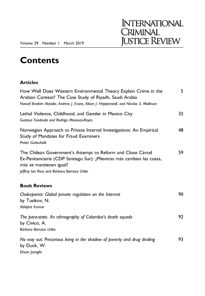 handle is hein.journals/intcrm29 and id is 1 raw text is: 



                                               INTERNATIONAL

                                               CRIMINAL

Volume 29  Number I March 2019                JUS      cE   REIEW


Contents



Articles
How  Well  Does Western  Environmental Theory Explain Crime in the        5
Arabian Context? The Case  Study of Riyadh, Saudi Arabia
Nowaf Ibrahim Alotaibi, Andrew J. Evans, Alison J. Heppenstall, and Nicolas S. Malleson

Lethal Violence, Childhood, and Gender in Mexico City                    33
Gustavo Fondevila and Rodrigo Meneses-Reyes

Norwegian  Approach  to Private Internal Investigations: An Empirical       48
Study of Mandates for Fraud Examiners
Petter Gottschalk

The  Chilean Government's Attempt to Reform  and Close Circel            59
Ex-Penitenciaria (CDP Santiago Sur): iMientras mis cambian las cosas,
mis  se mantienen igual?
Jeffrey Ian Ross and Bdrbara Barraza Uribe


Book   Reviews
Chokepoints: Global private regulation on the Internet                   90
by Tusikov, N.
Abhileet Kumar

The para-state. An ethnography of Colombia's death squads                92
by Civico, A.
Bdrbara Barraza Uribe

No  way out: Precarious living in the shadow of poverty and drug dealing 93
by Duck, W.
Ehsan Jozaghi


