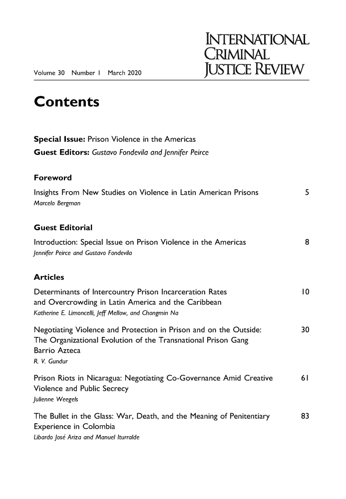 handle is hein.journals/intcrm30 and id is 1 raw text is: 







Volume 30 Number I  March 2020


INTERNATIONAL

CRIMINAL

JUSTICE REVIEW


Contents



Special Issue: Prison Violence in the Americas
Guest  Editors: Gustavo Fondevila and Jennifer Peirce


Foreword

Insights From New Studies on Violence in Latin American Prisons
Marcelo Bergman


Guest  Editorial

Introduction: Special Issue on Prison Violence in the Americas
Jennifer Peirce and Gustavo Fondevila


Articles

Determinants of Intercountry Prison Incarceration Rates
and Overcrowding  in Latin America and the Caribbean
Katherine E. Limoncelli, Jeff Mellow, and Chongmin Na

Negotiating Violence and Protection in Prison and on the Outside:
The  Organizational Evolution of the Transnational Prison Gang
Barrio Azteca
R. V. Gundur

Prison Riots in Nicaragua: Negotiating Co-Governance Amid Creative
Violence and Public Secrecy
Julienne Weegels

The  Bullet in the Glass: War, Death, and the Meaning of Penitentiary
Experience in Colombia
Libardo Jose Ariza and Manuel Iturralde


5


8


10


30


61


83


